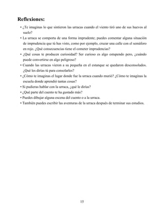 Reflexiones:
• ¿Te imaginas lo que sintieron las urracas cuando el viento tiró uno de sus huevos al
suelo?
• La urraca se comporta de una forma imprudente; puedes comentar alguna situación
de imprudencia que tú has visto, como por ejemplo, cruzar una calle con el semáforo
en rojo. ¿Qué consecuencias tiene el cometer imprudencias?
• ¿Qué cosas te producen curiosidad? Ser curioso es algo estupendo pero, ¿cuándo
puede convertirse en algo peligroso?
• Cuando las urracas vieron a su pequeña en el estanque se quedaron desconsolados.
¿Qué les dirías tú para consolarles?
• ¿Cómo te imaginas el lugar donde fue la urraca cuando murió? ¿Cómo te imaginas la
escuela donde aprendió tantas cosas?
• Si pudieras hablar con la urraca, ¿qué le dirías?
• ¿Qué parte del cuento te ha gustado más?
• Puedes dibujar alguna escena del cuento o a la urraca.
• También puedes escribir las aventuras de la urraca después de terminar sus estudios.
15
 