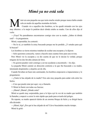M
Mimó ya no está sola
imó era una pequeña osa que tenía mucho miedo porque nunca había estado
sola en medio de aquellas montañas de hielo.
Cuando vio a aquellos dos hombres, se les quedó mirando con los ojos
muy abiertos: a lo mejor le podrían decir dónde estaba su madre. Uno de ellos dijo al
verla:
—¡Vaya! No pensábamos encontrarnos contigo sino con tu madre. ¿Sabes tú dónde
está? —le preguntaron.
Mimó, sorprendida, les contestó:
—No lo sé, yo también la estoy buscando porque me he perdido. ¿Y ustedes para qué
la buscan?
Los hombres se rieron mientras trataban de ocultar una escopeta y le dijeron:
—Solo queremos conocerla, vamos a hacerle unas cuantas fotos para una revista.
Pero Mimó vio la escopeta y se dio cuenta de que no le decían la verdad, porque
ninguno de los dos llevaba cámara de fotos.
—Si quieren pueden venir conmigo y así me ayudaran a encontrarla —les dijo.
La pequeña Mimó caminó en dirección contraria a la que iba buscando a su madre,
intentando despistarles y alejarles así de ella.
Cuando llevaban un buen rato caminando, los hombres empezaron a impacientarse y le
preguntaron:
—¿Tanto te has alejado de tu madre? Eres aún muy pequeña para andar sola entre los
hielos.
—Creo que puede estar por aquí, voy a llamarla.
Y Mimó la llamó con todas sus fuerzas:
—¡Mamá! ¡Mamá! ¿Dónde estás?
Mimó se quedó muy sorprendida, pues a lo lejos oyó la voz de su madre que también
la llamaba y empezó a correr lo más rápido que pudo para avisarla del peligro.
De repente, su madre apareció detrás de un enorme bloque de hielo y se dirigió hacia
ella diciendo:
—¡Mimó, hija! ¿Por qué te has alejado de mí? Llevo buscándote mucho tiempo.
Mimó le gritó:
16
 