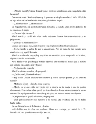 —¡Aléjate, mamá! ¡Aléjate de aquí! ¡Unos hombres armados con una escopeta te están
buscando!
Demasiado tarde. Sonó un disparo y la gran osa se desplomo sobre el hielo tiñéndolo
de rojo mientras los hombres se acercaban gritando de alegría:
—¡La hemos dado! ¡La hemos dado!
La pequeña Mimó se quedó horrorizada mirándola y escuchó unas débiles palabras de
su madre que le decía:
—¡Escapa, hija, escapa...!
Mimó corrió y corrió sin mirar atrás, mientras lloraba desconsoladamente y se
preguntaba:
—¿Por qué la habrán matado?
Cuando ya no pudo más, dejó de correr y se desplomó sobre el hielo diciendo:
—Yo he tenido la culpa de que la encontraran. Por mi culpa la han matado esos
cazadores...—y siguió llorando.
Mimó se sentía sola, muy sola y muy triste sin su madre, pero, aunque ella no lo sabía,
alguien la estaba escuchando.
Justo detrás de un gran bloque de hielo apareció una enorme osa blanca que la miraba
con ternura. Se acercó a ella y le dijo:
—No llores más, pequeña.
Mimó la miró sorprendida y le preguntó:
—¿Quién eres? ¿De dónde vienes?
—Soy la osa Golosa, escuché unos disparos y vine a ver qué pasaba. ¿Y tú cómo te
llamas?
—Me llamo Mimó —dijo ella entre suspiros.
—Mimó, ya sé que estás muy triste por la muerte de tu madre y que te sientes
abandonada. Pero debes saber que tú no tienes la culpa de que esos cazadores la hayan
matado. Por aquí pasaron hace unos días y por poco me alcanza uno de sus disparos.
La pequeña osa se quedó mirándola y le preguntó:
—¿Por qué han matado esos hombres a mi madre? ¿Tú lo sabes? Ella no les había
hecho nada...
La osa Golosa le cogió de la mano y le dijo:
—Ya hablaremos de ellos más adelante. Ahora ven conmigo, yo cuidaré de ti. Te
llevaré a mi casa y serás como una hija para mí.
17
 