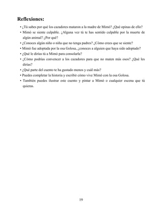 Reflexiones:
• ¿Tú sabes por qué los cazadores mataron a la madre de Mimó? ¿Qué opinas de ello?
• Mimó se siente culpable. ¿Alguna vez tú te has sentido culpable por la muerte de
algún animal? ¿Por qué?
• ¿Conoces algún niño o niña que no tenga padres? ¿Cómo crees que se siente?
• Mimó fue adoptada por la osa Golosa, ¿conoces a alguien que haya sido adoptado?
• ¿Qué le dirías tú a Mimó para consolarla?
• ¿Cómo podrías convencer a los cazadores para que no maten más osos? ¿Qué les
dirías?
• ¿Qué parte del cuento te ha gustado menos y cuál más?
• Puedes completar la historia y escribir cómo vive Mimó con la osa Golosa.
• También puedes ilustrar este cuento y pintar a Mimó o cualquier escena que tú
quieras.
19
 