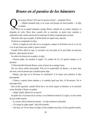 Q
Bruno en el paraíso de los hámsters
ué te pasa, Bruno? ¿Por qué no quieres comer? —preguntó Silvia.
—¡Déjalo tranquilo hija, si no come será porque no tiene hambre —le dijo
su madre.
Pero Silvia no se quedó tranquila, porque Bruno, además de no comer, tampoco se
alegraba de verla. Otros días, cuando ella se acercaba, se ponía muy contento y
empezaba a dar vueltas encima de la rueda que le había comprado para su jaula.
Hacía dos años que su padre, le había hecho un regalo muy especial.
El día de su cumpleaños le dijo:
—Silvia, el regalo de este año no es un juguete, aunque te divertirás con él, es un ser
vivo al que tienes que cuidar y querer mucho.
Cuando Silvia abrió la caja, se encontró con una jaula en la que había un precioso
hámster. ¡Qué ilusión le hizo!
Se echó a los brazos de su padre y le dijo:
—Gracias papá, me encanta el regalo. Yo cuidaré de él y le querré siempre, te lo
prometo.
Y Silvia decidió llamarle Bruno, como el perro de su amiga Laura.
Por eso ahora estaba preocupada. Ella era la responsable de Bruno y se puso muy
nerviosa, solo de pensar que le pudiera pasar algo.
—Mamá, ¿por qué no lo llevamos al veterinario? A lo mejor está enfermo, le dijo
preocupada.
—Vamos a esperar hasta mañana y si continúa igual que hoy, lo llevaremos. No te
preocupes hija.
Pero al día siguiente, cuando Silvia fue a ver cómo seguía su hámster, se lo encontró
como dormido y llamó a su padre:
—¡Papá! ¡Papá! ¡Bruno no se mueve!
Su padre fue a la terraza de la cocina y vio al hámster inmóvil, lo cogió y se dio cuenta
de que estaba muerto.
—Lo siento, Silvia, Bruno ha muerto —le dijo mientras la abrazaba.
—¡Yo tengo la culpa, papá! –dijo ella llorando.
—¡No hija, no! Tú no tienes la culpa, lo has cuidado muy bien y lo has querido mucho.
20
 
