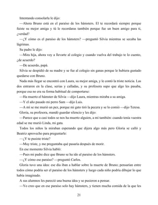 Intentando consolarla le dijo:
—Ahora Bruno está en el paraíso de los hámsters. El te recordará siempre porque
fuiste su mejor amiga y tú le recordaras también porque fue un buen amigo para ti,
¿verdad?
—¿Y cómo es el paraíso de los hámsters? —preguntó Silvia mientras se secaba las
lágrimas.
Su padre le dijo:
—Mira hija, ahora voy a llevarte al colegio y cuando vuelva del trabajo te lo cuento,
¿de acuerdo?
—De acuerdo, papá.
Silvia se despidió de su madre y se fue al colegio sin ganas porque le hubiera gustado
quedarse con Bruno.
Nada más llegar se encontró con Laura, su mejor amiga, y le contó la triste noticia. Las
dos entraron en la clase, serias y calladas, y su profesora supo que algo les pasaba,
porque esa no era su forma habitual de comportarse:
—Ha muerto el hámster de Silvia —dijo Laura, mientras miraba a su amiga.
—Y el año pasado mi perro Sam —dijo Luis.
—A mí se me murió un pez, porque mi gato tiró la pecera y se lo comió —dijo Teresa.
Gloria, su profesora, mandó guardar silencio y les dijo:
—Parece que a casi todos se nos ha muerto alguien, a mí también: cuando tenía vuestra
edad se me murió Linda, mi gata.
Todos los niños la miraban esperando que dijera algo más pero Gloria se calló y
Beatriz aprovecho para preguntarle:
—¿Y te pusiste triste?
—Muy triste, y me preguntaba qué pasaría después de morir.
En ese momento Silvia habló:
—Pues mi padre dice que Bruno se ha ido al paraíso de los hámsters.
—¿Y cómo ese paraíso? —preguntó Carlos.
Gloria tuvo una idea: ese día iban a hablar sobre la muerte de Bruno; pensarían entre
todos cómo podría ser el paraíso de los hámsters y luego cada niño podría dibujar lo que
había imaginado.
A sus alumnos les pareció una buena idea y se pusieron a pensar.
—Yo creo que en ese paraíso solo hay hámsters, y tienen mucha comida de la que les
21
 