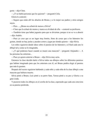 gusta —dijo Clara.
—¿Y no habrá personas que les quieran? —preguntó Celia.
Gloria le contestó:
—Seguro que están allí los abuelos de Bruno, y a lo mejor sus padres y otros amigos
suyos.
—Pero…, ¿Bruno no echará de menos a Silvia?
—Claro que la echará de menos y nunca se olvidará de ella —contestó su profesora.
—También tiene que haber juguetes para que se diviertan, porque si no se va a aburrir
—dijo Andrés.
—Pues yo creo que es un lugar muy bonito, lleno de cosas que a los hámsters les
gustan, donde no hay jaulas y pueden correr y jugar por donde quieren —dijo Silvia.
Los niños siguieron dando ideas sobre el paraíso de los hámsters y al final cada uno lo
dibujó tal y como se lo imaginaba.
—¿Y qué podemos hacer cuando se muere una mascota? —preguntó Alejandro—. A
las personas las entierran...
—Pues yo quiero enterrar a Bruno —dijo Silvia muy seria.
Entonces la clase decidió darle a Silvia todos sus dibujos sobre los diferentes paraísos
que habían imaginado para que los enterrara con él, así Bruno podría elegir el paraíso
que más le gustara.
Después del recreo siguieron hablando y cada niño y cada niña de la clase dibujó a una
mascota que hubiera muerto.
Silvia pintó a Bruno, Luis pintó a su perro Sam, Teresa pintó a su pez y Gloria a su
gata Linda.
Y pusieron todos los dibujos en el corcho de la clase, esperando que cada uno estuviera
en su paraíso preferido.
22
 