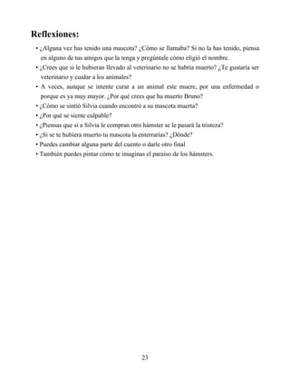 Reflexiones:
• ¿Alguna vez has tenido una mascota? ¿Cómo se llamaba? Si no la has tenido, piensa
en alguno de tus amigos que la tenga y pregúntale cómo eligió el nombre.
• ¿Crees que si le hubieran llevado al veterinario no se habría muerto? ¿Te gustaría ser
veterinario y cuidar a los animales?
• A veces, aunque se intente curar a un animal este muere, por una enfermedad o
porque es ya muy mayor. ¿Por qué crees que ha muerto Bruno?
• ¿Cómo se sintió Silvia cuando encontró a su mascota muerta?
• ¿Por qué se siente culpable?
• ¿Piensas que si a Silvia le compran otro hámster se le pasará la tristeza?
• ¿Si se te hubiera muerto tu mascota la enterrarías? ¿Dónde?
• Puedes cambiar alguna parte del cuento o darle otro final
• También puedes pintar cómo te imaginas el paraíso de los hámsters.
23
 