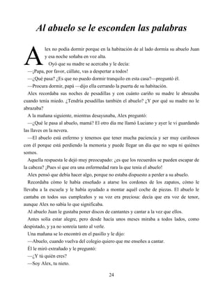 A
Al abuelo se le esconden las palabras
lex no podía dormir porque en la habitación de al lado dormía su abuelo Juan
y esa noche soñaba en voz alta.
Oyó que su madre se acercaba y le decía:
—¡Papa, por favor, cállate, vas a despertar a todos!
—¿Qué pasa? ¿Es que no puedo dormir tranquilo en esta casa?—preguntó él.
—Procura dormir, papá —dijo ella cerrando la puerta de su habitación.
Alex recordaba sus noches de pesadillas y con cuánto cariño su madre le abrazaba
cuando tenía miedo. ¿Tendría pesadillas también el abuelo? ¿Y por qué su madre no le
abrazaba?
A la mañana siguiente, mientras desayunaba, Alex preguntó:
—¿Qué le pasa al abuelo, mamá? El otro día me llamó Luciano y ayer le vi guardando
las llaves en la nevera.
—El abuelo está enfermo y tenemos que tener mucha paciencia y ser muy cariñosos
con él porque está perdiendo la memoria y puede llegar un día que no sepa ni quiénes
somos.
Aquella respuesta le dejó muy preocupado: ¿es que los recuerdos se pueden escapar de
la cabeza? ¡Pues sí que era una enfermedad rara la que tenía el abuelo!
Alex pensó que debía hacer algo, porque no estaba dispuesto a perder a su abuelo.
Recordaba cómo le había enseñado a atarse los cordones de los zapatos, cómo le
llevaba a la escuela y le había ayudado a montar aquél coche de piezas. El abuelo le
cantaba en todos sus cumpleaños y su voz era preciosa: decía que era voz de tenor,
aunque Alex no sabía lo que significaba.
Al abuelo Juan le gustaba poner discos de cantantes y cantar a la vez que ellos.
Antes solía estar alegre, pero desde hacía unos meses miraba a todos lados, como
despistado, y ya no sonreía tanto al verle.
Una mañana se lo encontró en el pasillo y le dijo:
—Abuelo, cuando vuelva del colegio quiero que me enseñes a cantar.
Él le miró extrañado y le preguntó:
—¿Y tú quién eres?
—Soy Alex, tu nieto.
24
 