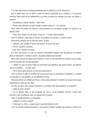 Y se fue muy triste al colegio pensando que su abuelo ya no le reconocía.
Por la tarde Alex fue al salón y puso la música preferida de su abuelo, y a los pocos
minutos Juan salió de su habitación y se puso a cantar en italiano con una voz fuerte y
potente.
—Enséñame a cantar, abuelo —dijo Alex.
—Ponte muy derecho, respira hondo y canta como yo —le contestó.
Alex cantó con todas sus fuerzas y por primera vez en mucho tiempo vio sonreír a su
abuelo Juan.
—Muy bien, tienes voz de tenor, como yo —le dijo entusiasmado.
Alex le abrazó y supo que la música le ayudaba a recordar y a sentirse bien.
Otra tarde, después de la clase de canto, le dijo:
—Abuelo, ¿me ayudas a hacer este puzle? A mí no me sale...
—No sé si podré, Luciano...
—Soy Alex, abuelo, tu nieto...
Los dos estuvieron un rato en silencio intentando encajar bien las piezas; era difícil
pero al terminarlo el abuelo sonrió. ¡Su plan estaba funcionando!
Otra tarde fueron de paseo por el barrio y Alex le iba diciendo el nombre de las calles
y de las tiendas por las que pasaban.
—¿Sabes lo que me pasa? Que no encuentro las palabras que quiero decir, me parece
que se esconden...—le dijo Juan.
—No te preocupes abuelo, yo las encontraré por ti.
Alex le decía al oído el nombre de las personas que se acercaban a saludarle, y cuando
se atascaba en una palabra, le completaba la frase.
Hicieron juntos un álbum de fotos y Alex ponía debajo el nombre de las personas que
aparecían en cada una de ellas.
Un día, al volver del colegio, encontró a su madre muy preocupada y le preguntó:
—¿Qué te pasa, mamá?
—Es el abuelo. Hoy se ha escapado de casa y se ha perdido. Vamos a tener que
llevarle a una residencia, hijo, no queda otro remedio.
Alex se quedó pensativo y preguntó:
—¿Podré ir a verle, mamá?
—Claro que sí, Alex, y seguro que le gustará mucho verte.
Alex le echaba mucho de menos y procuraba visitarle siempre que podía. Le llevó sus
25
 