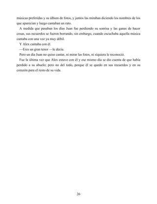 músicas preferidas y su álbum de fotos, y juntos las miraban diciendo los nombres de los
que aparecían y luego cantaban un rato.
A medida que pasaban los días Juan fue perdiendo su sonrisa y las ganas de hacer
cosas, sus recuerdos se fueron borrando, sin embargo, cuando escuchaba aquella música
cantaba con una voz ya muy débil.
Y Alex cantaba con él.
—Eres un gran tenor —le decía.
Pero un día Juan no quiso cantar, ni mirar las fotos, ni siquiera le reconoció.
Fue la última vez que Alex estuvo con él y ese mismo día se dio cuenta de que había
perdido a su abuelo; pero no del todo, porque él se quedo en sus recuerdos y en su
corazón para el resto de su vida.
26
 