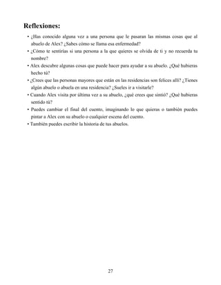 Reflexiones:
• ¿Has conocido alguna vez a una persona que le pasaran las mismas cosas que al
abuelo de Alex? ¿Sabes cómo se llama esa enfermedad?
• ¿Cómo te sentirías si una persona a la que quieres se olvida de ti y no recuerda tu
nombre?
• Alex descubre algunas cosas que puede hacer para ayudar a su abuelo. ¿Qué hubieras
hecho tú?
• ¿Crees que las personas mayores que están en las residencias son felices allí? ¿Tienes
algún abuelo o abuela en una residencia? ¿Sueles ir a visitarle?
• Cuando Alex visita por última vez a su abuelo, ¿qué crees que sintió? ¿Qué hubieras
sentido tú?
• Puedes cambiar el final del cuento, imaginando lo que quieras o también puedes
pintar a Alex con su abuelo o cualquier escena del cuento.
• También puedes escribir la historia de tus abuelos.
27
 