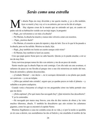 M
Serás como una estrella
i abuela Pepa era muy divertida y me quería mucho, y yo a ella también.
Ayer se murió y hoy voy a ir a su entierro, por eso no he ido al colegio.
Hay algunas cosas de la muerte que no entiendo así que, en cuanto mi
padre sale de su habitación vestido con un traje negro, le pregunto:
—Papá, ¿no volveremos a ver más a la abuela?
—No Marian, la abuela ha muerto y nunca más volverá a estar con nosotros.
— Papá, ¿morirse duele?
—No Marian, el corazón se para de repente y deja de latir. Eso es lo que le ha pasado a
la abuela, pero no ha sufrido. Morirse no duele, hija.
—Papá, ¿hoy también me leerás un cuento aunque estés triste?
—Sí Marian, hoy también te leeré un cuento.
Creo que papá quiere llorar pero no sabe hacerlo. Quizás yo le pueda enseñar, a mí se
me da muy bien.
Estoy nerviosa porque nunca he ido a un entierro y me da un poco de miedo.
Siento mucho que la abuela Pepa no esté conmigo. Con ella todo era una aventura; si
salíamos de paseo no me llevaba al parque sino a una isla misteriosa en medio del mar,
llena de animales y plantas desconocidas.
—¡Cuidado Marian! —me decía—, no te acerques demasiado a esa planta que puede
ser carnívora —y era un tulipán.
—¡Mira que animal más extraño!, seguro que ya quedan pocos en todo el planeta —y
señalaba a un perro cualquiera.
Cuando venía a buscarme al colegio no me preguntaba cómo me había portado sino
que me decía:
—¡Hola capitana! ¿Por qué mares has navegado hoy? ¿Qué misterios has descubierto?
Y yo le contestaba:
—He navegado por mares muy bravos, con olas de diez metros de altura y he visto
muchos tiburones, abuela. Y también he descubierto que aún existen los calamares
gigantes, como los que se encontró el capitán Nemo.
Mientras llegábamos a casa me contaba cosas de su vida, y si por la noche se quedaba
en mi casa a dormir, nos asomábamos las dos al balcón y me enseñaba el nombre de las
28
 