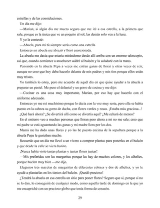 estrellas y de las constelaciones.
Un día me dijo:
—Marian, si algún día me muero seguro que me iré a esa estrella, a la primera que
sale, porque es la única que ve un poquito al sol, las demás solo ven a la luna.
Y yo le contesté:
—Abuela, para mi tú siempre serás como una estrella.
Entonces mi abuela me abrazó y lloró emocionada.
La abuela me decía que estaría mirándome desde allí arriba con un enorme telescopio,
así que, cuando comience a anochecer saldré al balcón y la saludaré con la mano.
Pensando en la abuela Pepa a veces me entran ganas de llorar y otras veces de reír,
aunque no creo que hoy deba hacerlo delante de mis padres y mis tíos porque ellos están
muy tristes.
Yo también lo estoy, pero me acuerdo de aquél día en que quise ayudar a la abuela a
preparar un pastel. Me puso el delantal y un gorro de cocina y me dijo:
—Cocinar es una cosa muy importante, Marian, por eso hay que hacerlo con el
uniforme adecuado.
Entonces yo me reí muchísimo porque lo decía con la voz muy seria, pero ella se había
puesto en la cabeza su gorro de ducha, con flores verdes y rosas. ¡Estaba más graciosa...!
¿Qué hará ahora? ¿Se divertirá allí como se divertía aquí? ¿Me echará de menos?
En el entierro veo a muchas personas que lloran pero ahora a mi no me sale; creo que
mi padre se está aguantando las ganas y mi madre llora por los dos.
Mamá me ha dado unas flores y yo las he puesto encima de la sepultura porque a la
abuela Pepa le gustaban mucho.
Recuerdo que un día me llevó a un vivero a comprar plantas para ponerlas en el balcón
y que desde la calle se viera bonito.
¡Nunca había visto tantas plantas y tantas flores juntas!
—Mis preferidas son las margaritas porque las hay de muchos colores, y los alhelíes,
porque huelen muy bien —me dijo.
Elegimos tres macetas de margaritas de diferentes colores y dos de alhelíes, y yo le
ayudé a plantarlas en los tiestos del balcón. ¡Quedó precioso!
¿Tendrá la abuela en esa estrella un sitio para poner flores? Seguro que sí, porque si no
se lo dan, lo conseguirá de cualquier modo, como aquella tarde de domingo en la que yo
me encapriché con un precioso globo que tenía forma de corazón.
29
 