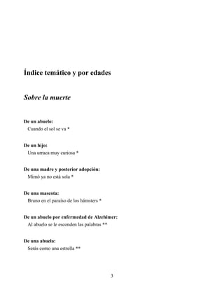Índice temático y por edades
Sobre la muerte
De un abuelo:
Cuando el sol se va *
De un hijo:
Una urraca muy curiosa *
De una madre y posterior adopción:
Mimó ya no está sola *
De una mascota:
Bruno en el paraíso de los hámsters *
De un abuelo por enfermedad de Alzehimer:
Al abuelo se le esconden las palabras **
De una abuela:
Serás como una estrella **
3
 