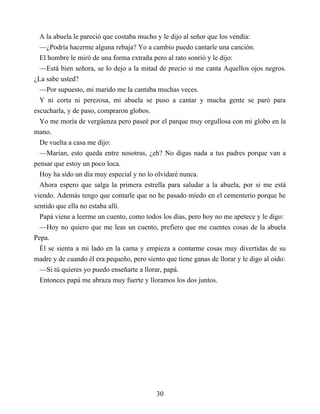 A la abuela le pareció que costaba mucho y le dijo al señor que los vendía:
—¿Podría hacerme alguna rebaja? Yo a cambio puedo cantarle una canción.
El hombre le miró de una forma extraña pero al rato sonrió y le dijo:
—Está bien señora, se lo dejo a la mitad de precio si me canta Aquellos ojos negros.
¿La sabe usted?
—Por supuesto, mi marido me la cantaba muchas veces.
Y ni corta ni perezosa, mi abuela se puso a cantar y mucha gente se paró para
escucharla, y de paso, compraron globos.
Yo me moría de vergüenza pero paseé por el parque muy orgullosa con mi globo en la
mano.
De vuelta a casa me dijo:
—Marian, esto queda entre nosotras, ¿eh? No digas nada a tus padres porque van a
pensar que estoy un poco loca.
Hoy ha sido un día muy especial y no lo olvidaré nunca.
Ahora espero que salga la primera estrella para saludar a la abuela, por si me está
viendo. Además tengo que contarle que no he pasado miedo en el cementerio porque he
sentido que ella no estaba allí.
Papá viene a leerme un cuento, como todos los días, pero hoy no me apetece y le digo:
—Hoy no quiero que me leas un cuento, prefiero que me cuentes cosas de la abuela
Pepa.
Él se sienta a mi lado en la cama y empieza a contarme cosas muy divertidas de su
madre y de cuando él era pequeño, pero siento que tiene ganas de llorar y le digo al oído:
—Si tú quieres yo puedo enseñarte a llorar, papá.
Entonces papá me abraza muy fuerte y lloramos los dos juntos.
30
 