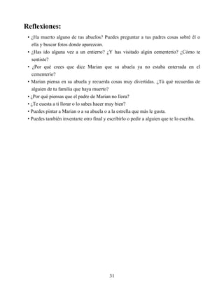 Reflexiones:
• ¿Ha muerto alguno de tus abuelos? Puedes preguntar a tus padres cosas sobré él o
ella y buscar fotos donde aparezcan.
• ¿Has ido alguna vez a un entierro? ¿Y has visitado algún cementerio? ¿Cómo te
sentiste?
• ¿Por qué crees que dice Marian que su abuela ya no estaba enterrada en el
cementerio?
• Marian piensa en su abuela y recuerda cosas muy divertidas. ¿Tú qué recuerdas de
alguien de tu familia que haya muerto?
• ¿Por qué piensas que el padre de Marian no llora?
• ¿Te cuesta a ti llorar o lo sabes hacer muy bien?
• Puedes pintar a Marian o a su abuela o a la estrella que más le gusta.
• Puedes también inventarte otro final y escribirlo o pedir a alguien que te lo escriba.
31
 