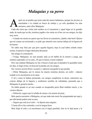 A
Malaquías y su perro
quél era un pueblo que tenía cada día menos habitantes, porque los jóvenes se
marchaban a la ciudad en busca de trabajo y ya solo quedaban los más
ancianos, entre ellos Malaquías.
Cada año tenía que visitar más tumbas en el cementerio y aquel lugar no le gustaba
nada, de modo que un día, mientras jugaba a las cartas en el bar con sus amigos, les dijo
muy serio:
—Cuando me muera no quiero que me lleven al cementerio, ¿habéis oído bien? Quiero
que mi cuerpo sea incinerado y os pido que enterréis mis cenizas debajo de la higuera de
mi huerto.
No sabía muy bien por qué pero aquella higuera, bajo la cual había echado tantas
siestas, le parecía el lugar ideal para descansar.
Sus amigos le contestaron:
—Venga, Malaquías, no seas pesado, deja ya de hablar de la muerte y juega, que
estamos esperando ver tu carta. ¡Ni que te fueras a morir mañana!
Pero una mañana Malaquías no fue a buscar el pan que el panadero le guardaba todos
los días, ni llegó al bar a la hora de la partida con sus amigos.
Sus vecinos oyeron llorar a su perro y supieron enseguida lo que pasaba.
—Pobre Malaquías, por lo menos ha muerto mientras dormía, sin sufrir —dijeron
cuando se lo encontraron en la cama.
Y tal y como le habían prometido, sus amigos cumplieron su deseo, enterraron sus
cenizas debajo de la higuera y sembraron semillas de caléndulas, pensando que a
Malaquías le gustaría mucho.
No había pasado ni un mes cuando su inseparable perro Bolo también murió, y los
vecinos dijeron:
—Pobrecito, seguro que le echaba de menos y ha muerto de pena.
Bolo quería encontrar a Malaquías, así que nada más morir fue preguntando por aquí y
por allá donde podría estar su amo.
—Seguro que está en el cielo —le dijeron unos ángeles.
Y hasta allí se fue corriendo y con la lengua fuera.
Bolo llegó al cielo y al encontrarse con el ángel guardián, éste no le dejó pasar y le
32
 