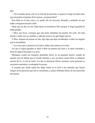 dijo:
—Tú no puedes pasar, este es el cielo de las personas, si quieres te hago un plano para
que encuentres el paraíso de los perros, ¿te parece bien?
Pero Bolo no le hizo caso y se quedó allí sin moverse, llorando y aullando sin que
nadie consiguiera hacerle callar.
Hasta que un día, el caso llegó hasta el mismísimo Dios porque el ángel guardián le
había pedido:
—Dios, por favor, consigue que este perro abandone las puertas del cielo. No deja
dormir a nadie con sus aullidos, y además asusta a los que llegan nuevos.
Y Dios, después de pensar un rato, dijo algo que dejó asombrados a todos los ángeles
que le escuchaban:
—Los seres que se quieren en la tierra, deben estar juntos en el cielo.
Así que el ángel guardián le abrió a Bolo las puertas del cielo y él entró corriendo y
lleno de alegría buscando a su amo.
Malaquías estaba tan tranquilo plantando flores en un pequeño huerto, cuando de
repente oyó un ladrido que le resultó familiar y casi sin darse cuenta Bolo se abalanzó
encima de él y le tiró al suelo. Los dos se abrazaron felices mientras varias personas se
acercaron sonrientes a contemplar la escena.
Y cuentan que, desde aquél día, dejan entrar en el cielo a los animales que fueron
amigos de las personas que allí se encuentran, y juntos disfrutan felices de las maravillas
del paraíso.
33
 