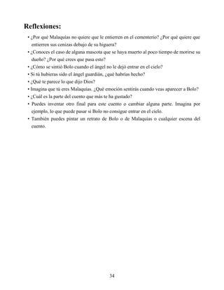 Reflexiones:
• ¿Por qué Malaquías no quiere que le entierren en el cementerio? ¿Por qué quiere que
entierren sus cenizas debajo de su higuera?
• ¿Conoces el caso de alguna mascota que se haya muerto al poco tiempo de morirse su
dueño? ¿Por qué crees que pasa esto?
• ¿Cómo se sintió Bolo cuando el ángel no le dejó entrar en el cielo?
• Si tú hubieras sido el ángel guardián, ¿qué habrías hecho?
• ¿Qué te parece lo que dijo Dios?
• Imagina que tú eres Malaquías. ¿Qué emoción sentirás cuando veas aparecer a Bolo?
• ¿Cuál es la parte del cuento que más te ha gustado?
• Puedes inventar otro final para este cuento o cambiar alguna parte. Imagina por
ejemplo, lo que puede pasar si Bolo no consigue entrar en el cielo.
• También puedes pintar un retrato de Bolo o de Malaquías o cualquier escena del
cuento.
34
 