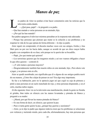 L
Manos de paz
os padres de Aitor no podían evitar hacer comentarios ante las noticias que la
televisión estaba dando.
—¿Qué pasa, papá? —le preguntó a su padre.
—Que han matado a varias personas en un atentado, hijo.
—¿Por qué las han matado?
Sus padres apagaron el televisor mientras pensaban en la respuesta más adecuada:
—Porque hay personas que piensan que matar es la solución a sus problemas y no
respetan la vida de los que opinan de forma diferente —le dijo su padre.
Aitor siguió sin comprender; él discutía muchas veces con sus amigos, Gorka y Ana
Mari pero no por eso les hacía daño, aunque se acordó de que un chico mayor había
pegado a un compañero de su clase, solo porque no le quería dar su bocadillo.
—Papá, ¿los que matan qué quieren?
—Los terroristas quieren que les tengamos miedo y así nos veamos obligados a hacer
lo que ellos quieren —contestó él.
—¿Y solo matan a personas mayores?
—Desgraciadamente también han muerto niños en este atentado, hijo...Pero ahora vete
a jugar, y no pienses más en ello.
Aitor se quedó asombrado; eso significaba que él o alguno de sus amigos podría morir
de esa manera. ¿Cómo iba a dejar de pensar en eso? Era algo muy importante.
Se fue a su habitación, pero no le apetecía jugar así que cogió su caja de pinturas y
pintó a unas personas en un suelo manchado de rojo, y otras personas disparando, y en el
cielo, muchas nubes negras.
Al día siguiente Aitor vio en la televisión una manifestación, donde la gente no lloraba
ni gritaba, iban todos en silencio con las manos levantadas y pintadas de blanco y
preguntó a su madre:
—¿Mamá, por qué llevan las manos pintadas de blanco?
—Es una forma de decir, en silencio, que quieren la paz.
—Pues si tanta gente quiere la paz, ¿porqué hay guerras y asesinatos?
—Aitor, ya te dijo tu padre que algunos todavía creen que los problemas se solucionan
con violencia y metiendo miedo, pero cada día, afortunadamente, hay más personas que
35
 