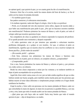 no opinan igual y que quieren la paz, ya ves cuanta gente ha ido a la manifestación.
Entonces Aitor fue a la cocina, metió las manos dentro del bote de harina y se fue al
salón con las manos levantadas diciendo:
—Yo también quiero la paz.
Sus padres sonrieron y le abrazaron emocionados.
A la mañana siguiente, nada más llegar al colegio, Aitor le dijo a su profesor:
—Profe, en el atentado del otro día murieron varios niños, alguno de nuestra edad, y
ayer hubo una manifestación para pedir la paz. ¿Por qué no hacemos nosotros también
una manifestación? Podemos pintarnos las manos de blanco y salir al patio, así todo el
colegio sabrá que nosotros queremos la paz.
Sus compañeros de clase se quedaron en silencio esperando la respuesta del profesor.
El se quedó pesando unos momentos y después respondió:
—Si todos queremos estar en paz tenemos que aprender a solucionar nuestros
problemas dialogando, no a golpes ni con insultos. Así que, si salimos al patio en
manifestación, significa que en nuestra clase los conflictos se van a resolver siempre de
forma pacífica. ¿Estáis todos de acuerdo?
—¡De acuerdo, profe! —gritaron.
—Está bien, entonces nos pintaremos las manos de blanco y haremos una
manifestación en el patio, pero en silencio, en completo silencio, ¿comprendido?
—¡Comprendido, profe!
Uno a uno, fueron pintándose las manos de blanco y salieron al patio y, por primera
vez, todos serios y en silencio.
Desde las otras clases empezaron a mirar por las ventanas y no tardaron también en
bajar al patio acompañados de sus profesores.
Aquél día Aitor sintió varias cosas a la vez: por un lado estaba orgulloso de que su idea
hubiera tenido tan buena acogida, pero también sentía mucha pena por las personas que
habían muerto al tener ideas diferentes o simplemente porque estaban en el lugar donde
estallaron las bombas...
Llegó la noche y Aitor soñó con personas con las manos pintadas de blanco; cada vez
que estrechaban la mano de alguien, la mano de esa persona se quedaba blanca, y así una
y otra y otra, hasta que todo el mundo acabó con las manos pintadas de blanco.
—¡Qué pena que solo haya sido un sueño! Sería muy bonito que todo el mundo
quisiera la paz —dijo al despertarse a su madre.
36
 