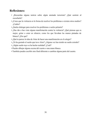 Reflexiones:
• ¿Recuerdas alguna noticia sobre algún atentado terrorista? ¿Qué sentiste al
escucharla?
• ¿Crees que la violencia es la forma de resolver los problemas o existen otros medios?
¿Cuáles?
• ¿Sueles dialogar para resolver los problemas o sueles pelearte?
• ¿Has ido o has visto alguna manifestación contra la violencia? ¿Qué piensas que es
mejor, gritar o estar en silencio, como los que llevaban las manos pintadas de
blanco? ¿Por qué?
• ¿Qué te parece la idea de Aitor de hacer una manifestación en el colegio?
• ¿Te ha gustado el sueño que tuvo Aitor? ¿Alguna vez has tenido un sueño extraño?
• ¿Algún sueño tuyo se ha hecho realidad? ¿Cuál?
• Puedes dibujar alguna escena del cuento o una mano blanca.
• También puedes escribir otro final diferente o cambiar alguna parte del cuento.
38
 