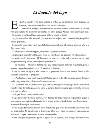 E
El duende del lago
l pueblo donde vivía Lena estaba a orillas de un hermoso lago, rodeado de
bosques y montañas muy altas, casi siempre nevadas.
Lena solía ir al lago a bañarse con su hermano Andrea durante todo el verano,
pero este verano iba a ser muy diferente a los otros porque Andrea ya no estaba con ella.
Se sentó a la orilla del lago y comenzó a llorar mientras decía:
—¿Por qué te has ido Andrea? ¿Por qué me has dejado sola? No entiendo porqué has
tenido que morir...
Lena no lo sabía pero en el lago habitaba un duende que al oírla se acercó a ella y le
dijo en voz baja:
—Sé que estás muy triste pero, si quieres, yo puedo ayudarte.
Al principio no pudo verle porque tenía los ojos llenos de lágrimas pero le contestó:
—Nadie puede ayudarme. Mi hermano ha muerto, y mis padres no me hacen caso,
porque están muy tristes y no dejan de pensar en él.
—Ya entiendo —le dijo el duende, veo que tienes un gran dolor en tu corazón, pero si
quieres yo puedo ayudarte —volvió a decirle el duende.
Lena se secó los ojos y vio entonces al pequeño duende que estaba frente a ella
flotando en el aire y le preguntó:
—¿Puedes hacer que vuelva Andrea? Desde que él se ha ido no tengo ganas de hacer
nada, estoy muy triste y le recuerdo continuamente.
—Lo siento Lena, no puedo hacer que vuelva, pero puedo hacer algo por ti: esta noche,
cuando estés dormida, puedo ir a verte y quitarte la nube oscura que oprime tu corazón;
si tú quieres, claro.
—Sí, por favor, siento mucho dolor.
Llegó la noche y Lena se durmió, y el duende del lago cumplió su promesa: cogió la
nube oscura que rodeaba el corazón de la niña y se fue volando lejos, muy lejos, hasta el
planeta de los magos alquimistas.
Estos magos tenían una misión muy importante que todos los duendes conocían: eran
los encargados de transformar la tristeza en alegría, el odio en amor, el pesimismo en
optimismo...y por eso estaban siempre tan ocupados.
Cada vez que una persona pedía la ayuda de un duende, este recogía la nube oscura
39
 