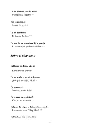 De un hombre y de su perro:
Malaquías y su perro **
Por terrorismo:
Manos de paz ***
De un hermano:
El duende del lago ***
De uno de los miembros de la pareja:
El hombre que perdió su sonrisa ***
Sobre el abandono
Del lugar en donde viven:
Ranas buscan charca *
De un muñeco por el ordenador:
¿Por qué me dejas, Kiko? *
De mascotas:
Solo encontró a Sola *
De la casa por catástrofe:
Con la casa a cuestas **
Del país de origen y de todo lo conocido:
Las aventuras de Pilla y Mayú **
Del trabajo por jubilación:
4
 