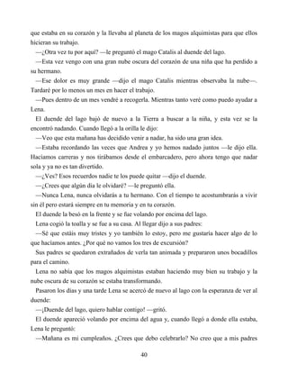que estaba en su corazón y la llevaba al planeta de los magos alquimistas para que ellos
hicieran su trabajo.
—¿Otra vez tu por aquí? —le preguntó el mago Catalis al duende del lago.
—Esta vez vengo con una gran nube oscura del corazón de una niña que ha perdido a
su hermano.
—Ese dolor es muy grande —dijo el mago Catalis mientras observaba la nube—.
Tardaré por lo menos un mes en hacer el trabajo.
—Pues dentro de un mes vendré a recogerla. Mientras tanto veré como puedo ayudar a
Lena.
El duende del lago bajó de nuevo a la Tierra a buscar a la niña, y esta vez se la
encontró nadando. Cuando llegó a la orilla le dijo:
—Veo que esta mañana has decidido venir a nadar, ha sido una gran idea.
—Estaba recordando las veces que Andrea y yo hemos nadado juntos —le dijo ella.
Hacíamos carreras y nos tirábamos desde el embarcadero, pero ahora tengo que nadar
sola y ya no es tan divertido.
—¿Ves? Esos recuerdos nadie te los puede quitar —dijo el duende.
—¿Crees que algún día le olvidaré? —le preguntó ella.
—Nunca Lena, nunca olvidarás a tu hermano. Con el tiempo te acostumbrarás a vivir
sin él pero estará siempre en tu memoria y en tu corazón.
El duende la besó en la frente y se fue volando por encima del lago.
Lena cogió la toalla y se fue a su casa. Al llegar dijo a sus padres:
—Sé que estáis muy tristes y yo también lo estoy, pero me gustaría hacer algo de lo
que hacíamos antes. ¿Por qué no vamos los tres de excursión?
Sus padres se quedaron extrañados de verla tan animada y prepararon unos bocadillos
para el camino.
Lena no sabía que los magos alquimistas estaban haciendo muy bien su trabajo y la
nube oscura de su corazón se estaba transformando.
Pasaron los días y una tarde Lena se acercó de nuevo al lago con la esperanza de ver al
duende:
—¡Duende del lago, quiero hablar contigo! —gritó.
El duende apareció volando por encima del agua y, cuando llegó a donde ella estaba,
Lena le preguntó:
—Mañana es mi cumpleaños. ¿Crees que debo celebrarlo? No creo que a mis padres
40
 