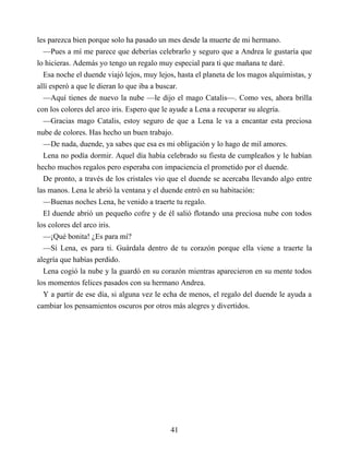 les parezca bien porque solo ha pasado un mes desde la muerte de mi hermano.
—Pues a mí me parece que deberías celebrarlo y seguro que a Andrea le gustaría que
lo hicieras. Además yo tengo un regalo muy especial para ti que mañana te daré.
Esa noche el duende viajó lejos, muy lejos, hasta el planeta de los magos alquimistas, y
allí esperó a que le dieran lo que iba a buscar.
—Aquí tienes de nuevo la nube —le dijo el mago Catalis—. Como ves, ahora brilla
con los colores del arco iris. Espero que le ayude a Lena a recuperar su alegría.
—Gracias mago Catalis, estoy seguro de que a Lena le va a encantar esta preciosa
nube de colores. Has hecho un buen trabajo.
—De nada, duende, ya sabes que esa es mi obligación y lo hago de mil amores.
Lena no podía dormir. Aquel día había celebrado su fiesta de cumpleaños y le habían
hecho muchos regalos pero esperaba con impaciencia el prometido por el duende.
De pronto, a través de los cristales vio que el duende se acercaba llevando algo entre
las manos. Lena le abrió la ventana y el duende entró en su habitación:
—Buenas noches Lena, he venido a traerte tu regalo.
El duende abrió un pequeño cofre y de él salió flotando una preciosa nube con todos
los colores del arco iris.
—¡Qué bonita! ¿Es para mí?
—Sí Lena, es para ti. Guárdala dentro de tu corazón porque ella viene a traerte la
alegría que habías perdido.
Lena cogió la nube y la guardó en su corazón mientras aparecieron en su mente todos
los momentos felices pasados con su hermano Andrea.
Y a partir de ese día, si alguna vez le echa de menos, el regalo del duende le ayuda a
cambiar los pensamientos oscuros por otros más alegres y divertidos.
41
 
