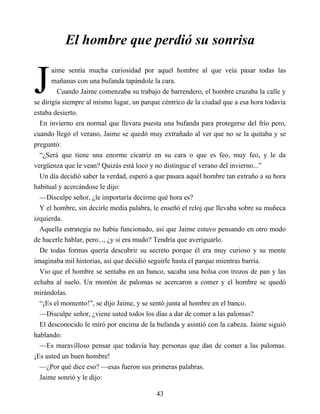 J
El hombre que perdió su sonrisa
aime sentía mucha curiosidad por aquel hombre al que veía pasar todas las
mañanas con una bufanda tapándole la cara.
Cuando Jaime comenzaba su trabajo de barrendero, el hombre cruzaba la calle y
se dirigía siempre al mismo lugar, un parque céntrico de la ciudad que a esa hora todavía
estaba desierto.
En invierno era normal que llevara puesta una bufanda para protegerse del frío pero,
cuando llegó el verano, Jaime se quedó muy extrañado al ver que no se la quitaba y se
preguntó:
“¿Será que tiene una enorme cicatriz en su cara o que es feo, muy feo, y le da
vergüenza que le vean? Quizás está loco y no distingue el verano del invierno...”
Un día decidió saber la verdad, esperó a que pasara aquél hombre tan extraño a su hora
habitual y acercándose le dijo:
—Disculpe señor, ¿le importaría decirme qué hora es?
Y el hombre, sin decirle media palabra, le enseñó el reloj que llevaba sobre su muñeca
izquierda.
Aquella estrategia no había funcionado, así que Jaime estuvo pensando en otro modo
de hacerle hablar, pero..., ¿y si era mudo? Tendría que averiguarlo.
De todas formas quería descubrir su secreto porque él era muy curioso y su mente
imaginaba mil historias, así que decidió seguirle hasta el parque mientras barría.
Vio que el hombre se sentaba en un banco, sacaba una bolsa con trozos de pan y las
echaba al suelo. Un montón de palomas se acercaron a comer y el hombre se quedó
mirándolas.
“¡Es el momento!”, se dijo Jaime, y se sentó junta al hombre en el banco.
—Disculpe señor, ¿viene usted todos los días a dar de comer a las palomas?
El desconocido le miró por encima de la bufanda y asintió con la cabeza. Jaime siguió
hablando:
—Es maravilloso pensar que todavía hay personas que dan de comer a las palomas.
¡Es usted un buen hombre!
—¿Por qué dice eso? —esas fueron sus primeras palabras.
Jaime sonrió y le dijo:
43
 