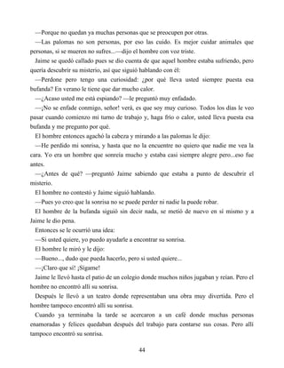 —Porque no quedan ya muchas personas que se preocupen por otras.
—Las palomas no son personas, por eso las cuido. Es mejor cuidar animales que
personas, si se mueren no sufres...—dijo el hombre con voz triste.
Jaime se quedó callado pues se dio cuenta de que aquel hombre estaba sufriendo, pero
quería descubrir su misterio, así que siguió hablando con él:
—Perdone pero tengo una curiosidad: ¿por qué lleva usted siempre puesta esa
bufanda? En verano le tiene que dar mucho calor.
—¿Acaso usted me está espiando? —le preguntó muy enfadado.
—¡No se enfade conmigo, señor! verá, es que soy muy curioso. Todos los días le veo
pasar cuando comienzo mi turno de trabajo y, haga frío o calor, usted lleva puesta esa
bufanda y me pregunto por qué.
El hombre entonces agachó la cabeza y mirando a las palomas le dijo:
—He perdido mi sonrisa, y hasta que no la encuentre no quiero que nadie me vea la
cara. Yo era un hombre que sonreía mucho y estaba casi siempre alegre pero...eso fue
antes.
—¿Antes de qué? —preguntó Jaime sabiendo que estaba a punto de descubrir el
misterio.
El hombre no contestó y Jaime siguió hablando.
—Pues yo creo que la sonrisa no se puede perder ni nadie la puede robar.
El hombre de la bufanda siguió sin decir nada, se metió de nuevo en sí mismo y a
Jaime le dio pena.
Entonces se le ocurrió una idea:
—Si usted quiere, yo puedo ayudarle a encontrar su sonrisa.
El hombre le miró y le dijo:
—Bueno..., dudo que pueda hacerlo, pero si usted quiere...
—¡Claro que sí! ¡Sígame!
Jaime le llevó hasta el patio de un colegio donde muchos niños jugaban y reían. Pero el
hombre no encontró allí su sonrisa.
Después le llevó a un teatro donde representaban una obra muy divertida. Pero el
hombre tampoco encontró allí su sonrisa.
Cuando ya terminaba la tarde se acercaron a un café donde muchas personas
enamoradas y felices quedaban después del trabajo para contarse sus cosas. Pero allí
tampoco encontró su sonrisa.
44
 