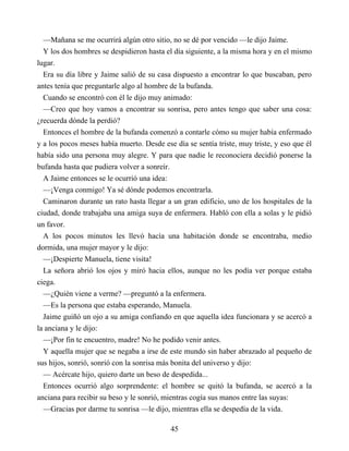 —Mañana se me ocurrirá algún otro sitio, no se dé por vencido —le dijo Jaime.
Y los dos hombres se despidieron hasta el día siguiente, a la misma hora y en el mismo
lugar.
Era su día libre y Jaime salió de su casa dispuesto a encontrar lo que buscaban, pero
antes tenía que preguntarle algo al hombre de la bufanda.
Cuando se encontró con él le dijo muy animado:
—Creo que hoy vamos a encontrar su sonrisa, pero antes tengo que saber una cosa:
¿recuerda dónde la perdió?
Entonces el hombre de la bufanda comenzó a contarle cómo su mujer había enfermado
y a los pocos meses había muerto. Desde ese día se sentía triste, muy triste, y eso que él
había sido una persona muy alegre. Y para que nadie le reconociera decidió ponerse la
bufanda hasta que pudiera volver a sonreír.
A Jaime entonces se le ocurrió una idea:
—¡Venga conmigo! Ya sé dónde podemos encontrarla.
Caminaron durante un rato hasta llegar a un gran edificio, uno de los hospitales de la
ciudad, donde trabajaba una amiga suya de enfermera. Habló con ella a solas y le pidió
un favor.
A los pocos minutos les llevó hacía una habitación donde se encontraba, medio
dormida, una mujer mayor y le dijo:
—¡Despierte Manuela, tiene visita!
La señora abrió los ojos y miró hacia ellos, aunque no les podía ver porque estaba
ciega.
—¿Quién viene a verme? —preguntó a la enfermera.
—Es la persona que estaba esperando, Manuela.
Jaime guiñó un ojo a su amiga confiando en que aquella idea funcionara y se acercó a
la anciana y le dijo:
—¡Por fin te encuentro, madre! No he podido venir antes.
Y aquella mujer que se negaba a irse de este mundo sin haber abrazado al pequeño de
sus hijos, sonrió, sonrió con la sonrisa más bonita del universo y dijo:
— Acércate hijo, quiero darte un beso de despedida...
Entonces ocurrió algo sorprendente: el hombre se quitó la bufanda, se acercó a la
anciana para recibir su beso y le sonrió, mientras cogía sus manos entre las suyas:
—Gracias por darme tu sonrisa —le dijo, mientras ella se despedía de la vida.
45
 