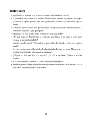 Reflexiones:
• ¿Qué hubieras pensado tú si ves a un hombre con bufanda en verano?
• ¿Cómo crees que se sentía el hombre de la bufanda después de perder a su mujer?
¿Conoces a alguna persona que esté gravemente enferma? ¿Cómo crees que se
sentirá?
• El hombre de la bufanda dice que “es mejor cuidar animales que personas porque si
se mueren no sufres”. ¿Tú qué opinas?
• ¿Qué harías tú para ayudar a una persona que está muy triste?
• ¿Por qué crees que Jaime buscó la sonrisa en un colegio, en un teatro y en un café?
¿Dónde la habrías buscado tú?
• Cuando van al hospital y Manuela cree que su hijo ha llegado, ¿cómo crees que se
siente?
• En este encuentro en el hospital salen beneficiadas las dos personas: Manuela y el
hombre de la bufanda. ¿Que consigue cada uno?
• ¿Alguna vez has ayudado tú a alguien? ¿En qué le ayudaste? ¿Cómo te sentiste
después?
• Si te parece puedes continuar el cuento o cambiar alguna parte.
• También puedes dibujar alguna escena del cuento o al hombre de la bufanda. Así te
conviertes en el ilustrador de este cuento.
47
 