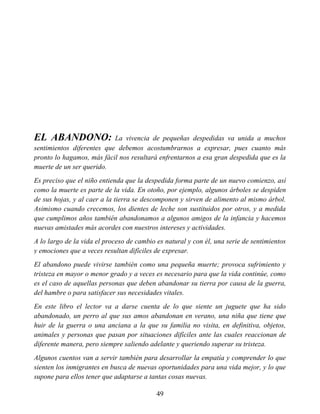 EL ABANDONO: La vivencia de pequeñas despedidas va unida a muchos
sentimientos diferentes que debemos acostumbrarnos a expresar, pues cuanto más
pronto lo hagamos, más fácil nos resultará enfrentarnos a esa gran despedida que es la
muerte de un ser querido.
Es preciso que el niño entienda que la despedida forma parte de un nuevo comienzo, así
como la muerte es parte de la vida. En otoño, por ejemplo, algunos árboles se despiden
de sus hojas, y al caer a la tierra se descomponen y sirven de alimento al mismo árbol.
Asimismo cuando crecemos, los dientes de leche son sustituidos por otros, y a medida
que cumplimos años también abandonamos a algunos amigos de la infancia y hacemos
nuevas amistades más acordes con nuestros intereses y actividades.
A lo largo de la vida el proceso de cambio es natural y con él, una serie de sentimientos
y emociones que a veces resultan difíciles de expresar.
El abandono puede vivirse también como una pequeña muerte; provoca sufrimiento y
tristeza en mayor o menor grado y a veces es necesario para que la vida continúe, como
es el caso de aquellas personas que deben abandonar su tierra por causa de la guerra,
del hambre o para satisfacer sus necesidades vitales.
En este libro el lector va a darse cuenta de lo que siente un juguete que ha sido
abandonado, un perro al que sus amos abandonan en verano, una niña que tiene que
huir de la guerra o una anciana a la que su familia no visita, en definitiva, objetos,
animales y personas que pasan por situaciones difíciles ante las cuales reaccionan de
diferente manera, pero siempre saliendo adelante y queriendo superar su tristeza.
Algunos cuentos van a servir también para desarrollar la empatía y comprender lo que
sienten los inmigrantes en busca de nuevas oportunidades para una vida mejor, y lo que
supone para ellos tener que adaptarse a tantas cosas nuevas.
49
 