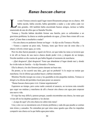 L
Ranas buscan charca
a rana Tomasa conocía aquél lugar maravillosamente porque era su charca. Allí
había nacido, había crecido, había aprendido a nadar y a dar saltos cada vez
más grandes. Allí también había encontrado buenos amigos, incluso se había
enamorado de uno de ellos que se llamaba Nicolás.
Tomasa y Nicolás habían decidido formar una familia, pero se enfrentaban a un
gravísimo problema: la charca se estaba quedando sin agua. ¿Cómo iban a tener allí a sus
crías? ¿Cómo iban a enseñarles a nadar?
—En esta charca no podemos formar un hogar —le dijo un día Tomasa a Nicolás.
—Vamos a esperar un poco más, Tomasa, tiene que llover uno de estos días y la
charca volverá a tener agua, ya verás.
Pero los días fueron pasando y siguió sin llover, así que todas las ranas se tuvieron que
ir de allí en busca de una nueva charca donde poder vivir, y después de un tiempo,
Nicolás también se dio cuenta de que había llegado el momento de marcharse.
—¡Qué desgracia! ¡Qué desgracia! Tener que abandonar el lugar donde nací y donde
ha vivido toda mi familia —le dijo llorando a Tomasa.
Ella le abrazó y los dos lloraron juntos durante un buen rato.
De pronto, se les ocurrió una idea, ¿por qué no probarla? A lo mejor no tenían que
marcharse. Era lo último que podían hacer y debían intentarlo.
Mientras Nicolás recogía sus cosas y las guardaba en dos pequeñas maletas, Tomasa se
dirigió a la oficina del periódico local para poner un anuncio:
“Ranas buscan charca para vivir. Llamar urgentemente”.
Esperaron un tiempo, pero como nadie contestó al anuncio, no tuvieron más remedió
que coger sus maletas y marcharse de allí a buscar otra charca con agua para empezar
una nueva vida.
El viaje fue muy difícil y penoso porque, cuando encontraban una charca, las ranas que
vivían allí no les dejaban quedarse y les decían:
—¡Largo de aquí! ¡En esta charca no caben más ranas!
Una y otra vez se encontraron con el mismo problema y cada día que pasaba se sentían
más tristes y cansados. No entendían por qué otras ranas iguales que ellas les impedían
compartir una charca en la que había agua para todos.
50
 