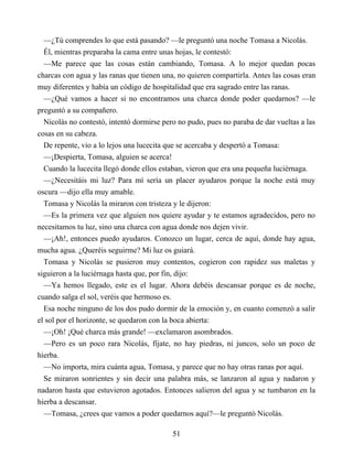 —¿Tú comprendes lo que está pasando? —le preguntó una noche Tomasa a Nicolás.
Él, mientras preparaba la cama entre unas hojas, le contestó:
—Me parece que las cosas están cambiando, Tomasa. A lo mejor quedan pocas
charcas con agua y las ranas que tienen una, no quieren compartirla. Antes las cosas eran
muy diferentes y había un código de hospitalidad que era sagrado entre las ranas.
—¿Qué vamos a hacer si no encontramos una charca donde poder quedarnos? —le
preguntó a su compañero.
Nicolás no contestó, intentó dormirse pero no pudo, pues no paraba de dar vueltas a las
cosas en su cabeza.
De repente, vio a lo lejos una lucecita que se acercaba y despertó a Tomasa:
—¡Despierta, Tomasa, alguien se acerca!
Cuando la lucecita llegó donde ellos estaban, vieron que era una pequeña luciérnaga.
—¿Necesitáis mi luz? Para mí sería un placer ayudaros porque la noche está muy
oscura —dijo ella muy amable.
Tomasa y Nicolás la miraron con tristeza y le dijeron:
—Es la primera vez que alguien nos quiere ayudar y te estamos agradecidos, pero no
necesitamos tu luz, sino una charca con agua donde nos dejen vivir.
—¡Ah!, entonces puedo ayudaros. Conozco un lugar, cerca de aquí, donde hay agua,
mucha agua. ¿Queréis seguirme? Mi luz os guiará.
Tomasa y Nicolás se pusieron muy contentos, cogieron con rapidez sus maletas y
siguieron a la luciérnaga hasta que, por fin, dijo:
—Ya hemos llegado, este es el lugar. Ahora debéis descansar porque es de noche,
cuando salga el sol, veréis que hermoso es.
Esa noche ninguno de los dos pudo dormir de la emoción y, en cuanto comenzó a salir
el sol por el horizonte, se quedaron con la boca abierta:
—¡Oh! ¡Qué charca más grande! —exclamaron asombrados.
—Pero es un poco rara Nicolás, fíjate, no hay piedras, ni juncos, solo un poco de
hierba.
—No importa, mira cuánta agua, Tomasa, y parece que no hay otras ranas por aquí.
Se miraron sonrientes y sin decir una palabra más, se lanzaron al agua y nadaron y
nadaron hasta que estuvieron agotados. Entonces salieron del agua y se tumbaron en la
hierba a descansar.
—Tomasa, ¿crees que vamos a poder quedarnos aquí?—le preguntó Nicolás.
51
 