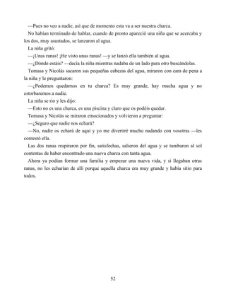 —Pues no veo a nadie, así que de momento esta va a ser nuestra charca.
No habían terminado de hablar, cuando de pronto apareció una niña que se acercaba y
los dos, muy asustados, se lanzaron al agua.
La niña gritó:
—¡Unas ranas! ¡He visto unas ranas! —y se lanzó ella también al agua.
—¿Dónde estáis? —decía la niña mientras nadaba de un lado para otro buscándolas.
Tomasa y Nicolás sacaron sus pequeñas cabezas del agua, miraron con cara de pena a
la niña y le preguntaron:
—¿Podemos quedarnos en tu charca? Es muy grande, hay mucha agua y no
estorbaremos a nadie.
La niña se rio y les dijo:
—Esto no es una charca, es una piscina y claro que os podéis quedar.
Tomasa y Nicolás se miraron emocionados y volvieron a preguntar:
—¿Seguro que nadie nos echará?
—No, nadie os echará de aquí y yo me divertiré mucho nadando con vosotras —les
contestó ella.
Las dos ranas respiraron por fin, satisfechas, salieron del agua y se tumbaron al sol
contentas de haber encontrado una nueva charca con tanta agua.
Ahora ya podían formar una familia y empezar una nueva vida, y si llegaban otras
ranas, no les echarían de allí porque aquella charca era muy grande y había sitio para
todos.
52
 