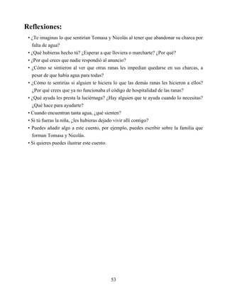 Reflexiones:
• ¿Te imaginas lo que sentirían Tomasa y Nicolás al tener que abandonar su charca por
falta de agua?
• ¿Qué hubieras hecho tú? ¿Esperar a que lloviera o marcharte? ¿Por qué?
• ¿Por qué crees que nadie respondió al anuncio?
• ¿Cómo se sintieron al ver que otras ranas les impedían quedarse en sus charcas, a
pesar de que había agua para todas?
• ¿Cómo te sentirías si alguien te hiciera lo que las demás ranas les hicieron a ellos?
¿Por qué crees que ya no funcionaba el código de hospitalidad de las ranas?
• ¿Qué ayuda les presta la luciérnaga? ¿Hay alguien que te ayuda cuando lo necesitas?
¿Qué hace para ayudarte?
• Cuando encuentran tanta agua, ¿qué sienten?
• Si tú fueras la niña, ¿les hubieras dejado vivir allí contigo?
• Puedes añadir algo a este cuento, por ejemplo, puedes escribir sobre la familia que
forman Tomasa y Nicolás.
• Si quieres puedes ilustrar este cuento.
53
 