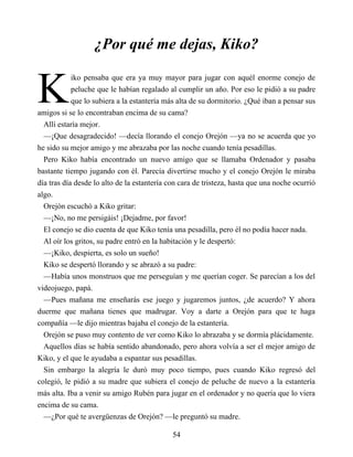 K
¿Por qué me dejas, Kiko?
iko pensaba que era ya muy mayor para jugar con aquél enorme conejo de
peluche que le habían regalado al cumplir un año. Por eso le pidió a su padre
que lo subiera a la estantería más alta de su dormitorio. ¿Qué iban a pensar sus
amigos si se lo encontraban encima de su cama?
Allí estaría mejor.
—¡Que desagradecido! —decía llorando el conejo Orejón —ya no se acuerda que yo
he sido su mejor amigo y me abrazaba por las noche cuando tenía pesadillas.
Pero Kiko había encontrado un nuevo amigo que se llamaba Ordenador y pasaba
bastante tiempo jugando con él. Parecía divertirse mucho y el conejo Orejón le miraba
día tras día desde lo alto de la estantería con cara de tristeza, hasta que una noche ocurrió
algo.
Orejón escuchó a Kiko gritar:
—¡No, no me persigáis! ¡Dejadme, por favor!
El conejo se dio cuenta de que Kiko tenía una pesadilla, pero él no podía hacer nada.
Al oír los gritos, su padre entró en la habitación y le despertó:
—¡Kiko, despierta, es solo un sueño!
Kiko se despertó llorando y se abrazó a su padre:
—Había unos monstruos que me perseguían y me querían coger. Se parecían a los del
videojuego, papá.
—Pues mañana me enseñarás ese juego y jugaremos juntos, ¿de acuerdo? Y ahora
duerme que mañana tienes que madrugar. Voy a darte a Orejón para que te haga
compañía —le dijo mientras bajaba el conejo de la estantería.
Orejón se puso muy contento de ver como Kiko lo abrazaba y se dormía plácidamente.
Aquellos días se había sentido abandonado, pero ahora volvía a ser el mejor amigo de
Kiko, y el que le ayudaba a espantar sus pesadillas.
Sin embargo la alegría le duró muy poco tiempo, pues cuando Kiko regresó del
colegió, le pidió a su madre que subiera el conejo de peluche de nuevo a la estantería
más alta. Iba a venir su amigo Rubén para jugar en el ordenador y no quería que lo viera
encima de su cama.
—¿Por qué te avergüenzas de Orejón? —le preguntó su madre.
54
 