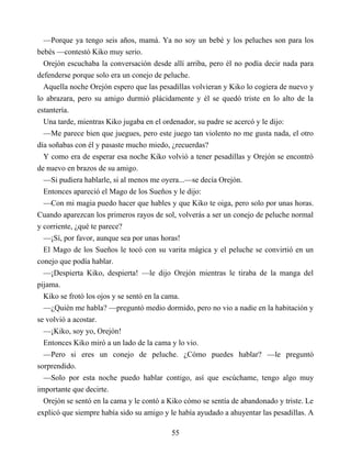 —Porque ya tengo seis años, mamá. Ya no soy un bebé y los peluches son para los
bebés —contestó Kiko muy serio.
Orejón escuchaba la conversación desde allí arriba, pero él no podía decir nada para
defenderse porque solo era un conejo de peluche.
Aquella noche Orejón espero que las pesadillas volvieran y Kiko lo cogiera de nuevo y
lo abrazara, pero su amigo durmió plácidamente y él se quedó triste en lo alto de la
estantería.
Una tarde, mientras Kiko jugaba en el ordenador, su padre se acercó y le dijo:
—Me parece bien que juegues, pero este juego tan violento no me gusta nada, el otro
día soñabas con él y pasaste mucho miedo, ¿recuerdas?
Y como era de esperar esa noche Kiko volvió a tener pesadillas y Orejón se encontró
de nuevo en brazos de su amigo.
—Si pudiera hablarle, si al menos me oyera...—se decía Orejón.
Entonces apareció el Mago de los Sueños y le dijo:
—Con mi magia puedo hacer que hables y que Kiko te oiga, pero solo por unas horas.
Cuando aparezcan los primeros rayos de sol, volverás a ser un conejo de peluche normal
y corriente, ¿qué te parece?
—¡Sí, por favor, aunque sea por unas horas!
El Mago de los Sueños le tocó con su varita mágica y el peluche se convirtió en un
conejo que podía hablar.
—¡Despierta Kiko, despierta! —le dijo Orejón mientras le tiraba de la manga del
pijama.
Kiko se frotó los ojos y se sentó en la cama.
—¿Quién me habla? —preguntó medio dormido, pero no vio a nadie en la habitación y
se volvió a acostar.
—¡Kiko, soy yo, Orejón!
Entonces Kiko miró a un lado de la cama y lo vio.
—Pero si eres un conejo de peluche. ¿Cómo puedes hablar? —le preguntó
sorprendido.
—Solo por esta noche puedo hablar contigo, así que escúchame, tengo algo muy
importante que decirte.
Orejón se sentó en la cama y le contó a Kiko cómo se sentía de abandonado y triste. Le
explicó que siempre había sido su amigo y le había ayudado a ahuyentar las pesadillas. A
55
 