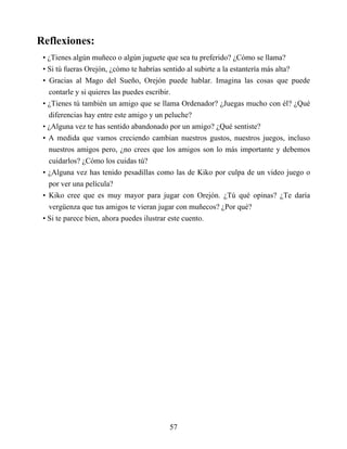 Reflexiones:
• ¿Tienes algún muñeco o algún juguete que sea tu preferido? ¿Cómo se llama?
• Si tú fueras Orejón, ¿cómo te habrías sentido al subirte a la estantería más alta?
• Gracias al Mago del Sueño, Orejón puede hablar. Imagina las cosas que puede
contarle y si quieres las puedes escribir.
• ¿Tienes tú también un amigo que se llama Ordenador? ¿Juegas mucho con él? ¿Qué
diferencias hay entre este amigo y un peluche?
• ¿Alguna vez te has sentido abandonado por un amigo? ¿Qué sentiste?
• A medida que vamos creciendo cambian nuestros gustos, nuestros juegos, incluso
nuestros amigos pero, ¿no crees que los amigos son lo más importante y debemos
cuidarlos? ¿Cómo los cuidas tú?
• ¿Alguna vez has tenido pesadillas como las de Kiko por culpa de un video juego o
por ver una película?
• Kiko cree que es muy mayor para jugar con Orejón. ¿Tú qué opinas? ¿Te daría
vergüenza que tus amigos te vieran jugar con muñecos? ¿Por qué?
• Si te parece bien, ahora puedes ilustrar este cuento.
57
 