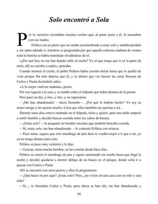 P
Solo encontró a Sola
or la carretera circulaban muchos coches que, al pasar junto a él, le asustaban
con sus ruidos.
Pelikos era un perro que no estaba acostumbrado a estar solo y andaba perdido
y sin saber adónde ir, mientras se preguntaba por qué aquella calurosa mañana de verano
toda la familia se había marchado olvidándose de él.
«¿Por qué hoy no me han dejado subir al coche? Ya sé que tengo que ir en la parte de
atrás, allí no estorbo a nadie», pensaba.
Cuando arrancó el coche, el pobre Pelikos había corrido detrás hasta que lo perdió de
vista porque iba más deprisa que él, y lo último que vio fueron las caras llorosas de
Carlos y Paula diciéndole adiós.
«A lo mejor vuelven mañana», pensó.
Por eso regresó a la casa y se tumbó sobre el felpudo que había delante de la puerta.
Pero pasó un día, y otro, y otro, y no regresaron.
—¡Me han abandonado! —decía llorando—. ¿Por qué lo habrán hecho? Yo soy su
mejor amigo y les quiero mucho. Creía que ellos también me querían a mí...
Durante unos días estuvo tumbado en el felpudo, triste y quieto, pero una tarde empezó
a sentir hambre y decidió buscar comida entre los cubos de basura.
—¿Estás solo? —le preguntó un hombre anciano que también buscaba comida.
—Sí, estoy solo, me han abandonado —le contestó Pelikos con tristeza.
—Pues toma, seguro que este mendrugo de pan duro te vendrá mejor a ti que a mí, yo
ya no tengo dientes para esto.
Pelikos se puso muy contento y le dijo:
—Gracias, tenía mucha hambre, no he comido desde hace días.
Pelikos se comió el mendrugo de pan y siguió caminando sin rumbo hasta que llegó la
noche y decidió quedarse a dormir debajo de un banco en el parque, donde solía ir a
pasear con Carlos y Paula.
Allí se encontró con otros perros y ellos le preguntaron:
—¿Qué haces tú por aquí? ¿Estás solo? Pero, ¿no vivías en una casa con un niño y una
niña?
—Sí..., se llamaban Carlos y Paula, pero ahora se han ido, me han abandonado y
58
 