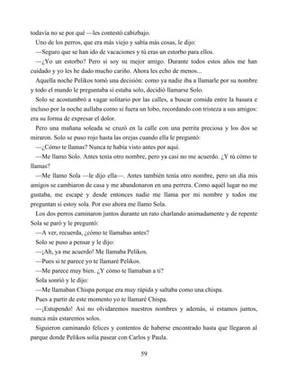 todavía no se por qué —les contestó cabizbajo.
Uno de los perros, que era más viejo y sabía más cosas, le dijo:
—Seguro que se han ido de vacaciones y tú eras un estorbo para ellos.
—¿Yo un estorbo? Pero si soy su mejor amigo. Durante todos estos años me han
cuidado y yo les he dado mucho cariño. Ahora les echo de menos...
Aquella noche Pelikos tomó una decisión: como ya nadie iba a llamarle por su nombre
y todo el mundo le preguntaba si estaba solo, decidió llamarse Solo.
Solo se acostumbró a vagar solitario por las calles, a buscar comida entre la basura e
incluso por la noche aullaba como si fuera un lobo, recordando con tristeza a sus amigos:
era su forma de expresar el dolor.
Pero una mañana soleada se cruzó en la calle con una perrita preciosa y los dos se
miraron. Solo se puso rojo hasta las orejas cuando ella le preguntó:
—¿Cómo te llamas? Nunca te había visto antes por aquí.
—Me llamo Solo. Antes tenía otro nombre, pero ya casi no me acuerdo. ¿Y tú cómo te
llamas?
—Me llamo Sola —le dijo ella—. Antes también tenía otro nombre, pero un día mis
amigos se cambiaron de casa y me abandonaron en una perrera. Como aquél lugar no me
gustaba, me escapé y desde entonces nadie me llama por mi nombre y todos me
preguntan si estoy sola. Por eso ahora me llamo Sola.
Los dos perros caminaron juntos durante un rato charlando animadamente y de repente
Sola se paró y le preguntó:
—A ver, recuerda, ¿cómo te llamabas antes?
Solo se puso a pensar y le dijo:
—¡Ah, ya me acuerdo! Me llamaba Pelikos.
—Pues si te parece yo te llamaré Pelikos.
—Me parece muy bien. ¿Y cómo te llamaban a ti?
Sola sonrió y le dijo:
—Me llamaban Chispa porque era muy rápida y saltaba como una chispa.
Pues a partir de este momento yo te llamaré Chispa.
—¡Estupendo! Así no olvidaremos nuestros nombres y además, si estamos juntos,
nunca más estaremos solos.
Siguieron caminando felices y contentos de haberse encontrado hasta que llegaron al
parque donde Pelikos solía pasear con Carlos y Paula.
59
 
