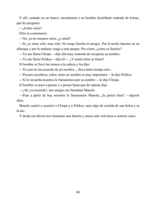 Y allí, sentado en un banco, encontraron a un hombre desaliñado rodeado de bolsas,
que les pregunto:
—¿Estáis solos?
Ellos le contestaron:
—No, ya no estamos solos, ¿y usted?
—Sí, yo estoy solo, muy solo. No tengo familia ni amigos. Por la noche duermo en un
albergue y por la mañana vengo a este parque. Por cierto, ¿cómo os llamáis?
—Yo me llamo Chispa —dijo ella muy contenta de recuperar su nombre.
—Yo me llamo Pelikos —dijo él—. ¿Y usted cómo se llama?
El hombre se llevó las manos a la cabeza y les dijo:
—Ya casi no me acuerdo de mi nombre..., llevo tanto tiempo solo...
—Procure acordarse, señor, tener un nombre es muy importante —le dijo Pelikos.
—Si lo recuerda nosotros le llamaremos por su nombre —le dijo Chispa.
El hombre se puso a pensar y a pensar hasta que de repente dijo:
—¡Ah, ya recuerdo!, mis amigos me llamaban Manolo.
—Pues a partir de hoy nosotros le llamaremos Manolo, ¿le parece bien? —dijeron
ellos.
Manolo sonrió y acarició a Chispa y a Pelikos, sacó algo de comida de una bolsa y se
la dio.
Y desde ese día los tres formaron una familia y nunca más volvieron a sentirse solos.
60
 