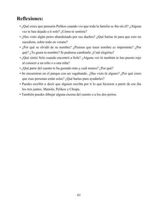 Reflexiones:
• ¿Qué crees que pensaría Pelikos cuando vio que toda la familia se iba sin él? ¿Alguna
vez te han dejado a ti solo? ¿Cómo te sentiste?
• ¿Has visto algún perro abandonado por sus dueños? ¿Qué harías tú para que esto no
sucediera, sobre todo en verano?
• ¿Por qué se olvidó de su nombre? ¿Piensas que tener nombre es importante? ¿Por
qué? ¿Te gusta tu nombre? Si pudieras cambiarlo ¿Cuál elegirías?
• ¿Qué sintió Solo cuando encontró a Sola? ¿Alguna vez tú también te has puesto rojo
al conocer a un niño o a una niña?
• ¿Qué parte del cuento te ha gustado más y cuál menos? ¿Por qué?
• Se encuentran en el parque con un vagabundo. ¿Has visto tú alguno? ¿Por qué crees
que esas personas están solas? ¿Qué harías para ayudarles?
• Puedes escribir o decir que alguien escriba por ti lo que hicieron a partir de ese día
los tres juntos, Manolo, Pelikos y Chispa.
• También puedes dibujar alguna escena del cuento o a los dos perros.
61
 