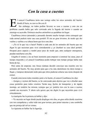 E
Con la casa a cuestas
l caracol Casablanca tenía una ventaja sobre los otros animales del huerto:
donde él fuera, su casa se iba con él.
Sin embargo, no todos podían llevarse su casa a cuestas y esto era un
problema cuando había que salir corriendo ante la llegada del tractor o cuando un
enemigo se acercaba. Entonces muchos animalitos se quedaban sin hogar.
Casablanca estuvo pensando y pensando durante mucho tiempo cómo conseguir que
cada animal pudiera tener una casa portátil. Él era un gran inventor, de modo que dio
vueltas y vueltas a su cabeza hasta que tuvo una idea:
—¡Ya sé lo que voy a hacer! Pediré a cada uno de los animales del huerto que me
digan lo que necesitan para vivir cómodamente y yo diseñaré su casa ideal portátil.
Ocupará poco espacio y tendrá poco peso de modo que, ante cualquier emergencia,
puedan marcharse con ella.
Llegaba el verano y era un buen momento para empezar a construir las casas, pues el
tiempo mejoraba y el caracol Casablanca podía trabajar más tiempo porque había más
horas de luz.
Pero antes de empezar, una fresca mañana decidió convocar una reunión con los
animales del huerto. No muy pronto para que a los más dormilones les diera tiempo a
llegar, y tampoco demasiado tarde para que otros pudieran echarse una siesta después de
comer.
Cuando estuvieron todos reunidos junto a la fuente, el caracol Casablanca les dijo:
—Amigos y vecinos del huerto, os he convocado para deciros que voy a diseñar unas
casas portátiles para todos vosotros. Serán muy fáciles de transportar y de rápido
montaje, así tendréis las mismas ventajas que yo: podréis iros con la casa a cuestas
cuando sea necesario. Y ahora solo quiero que me digáis lo que necesitáis para vivir
cómodamente.
La mariquita fue la primera en hablar y dijo:
—Yo necesito un lugar donde pueda desplegar mis alas, un gran salón donde reunirme
con mis compañeras y sobre todo una gran terraza, para poner macetas y una sombrilla
que me proteja del sol en verano.
La siguiente en hablar fue la lagartija:
62
 