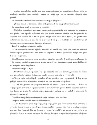 —Amigo caracol, has tenido una idea estupenda pero las lagartijas podemos vivir en
cualquier rendija, bajo cualquier piedra, de modo que yo no necesito ninguna casa
portátil.
El caracol Casablanca tomaba nota de todo y le preguntó:
—¿Y qué pasará si tienes que irte a un lugar donde no hay piedras ni rendijas?
La lagartija se rascó la cabeza y le contestó:
—No había pensado en eso, pero bueno, entonces necesito una casa que se parezca a
una piedra, con espacio suficiente para que pueda meterme debajo, con dos paredes en
esquina para dormir en el rincón y que tenga placa solar en el tejado, me gusta estar
calentita en invierno. Y que no se te olvide: debes poner también un ventilador en el
techo porque me gusta estar fresca en el verano.
Tomó la palabra el ciempiés y dijo:
—Yo no necesito mucho espacio pero eso sí, en mi casa tiene que haber un armario
inmenso para guardar mis cien pares de zapatos. Además quiero que tenga una gran
bañera con jacuzzi.
Casablanca se empezó a poner nervioso: aquellos animales le estaban complicando la
vida con sus caprichos, pero como era un caracol muy educado, esperó a que hablara el
último para tomar la palabra.
Entonces el topo le dijo:
—Oye Casablanca, no pensarás que yo necesito una casa portátil, ¿verdad? Ya sabes
que en cualquier pedazo de tierra yo puedo excavar una galería y vivir allí.
—Tienes razón —le dijo el caracol—, tú no necesitas una casa portátil. Si hay algún
peligro sueles ser el primero en enterarte, así que pasamos al siguiente.
—A mí me gustaría un pequeño palacio de cristal —dijo la libélula— , lleno de
espejos para mirarme y espacios amplios para volar sin que se dañen mis alas. Si tiene
una fuente en medio del palacio, mejor que mejor. ¡Ah, se me olvidaba!, y una cama de
plumas de pavo real.
Casablanca seguía tomando nota de todo, cada vez más nervioso.
Después de la libélula, habló el saltamontes:
—A mí hazme una casa muy larga, muy larga, para que pueda saltar de un extremo a
otro sin darme contra la pared. Que tenga muchas ventanas para ver la hierba, ya sabes
que me dan claustrofobia los lugares cerrados. Y también me gustaría que tuviera un
gimnasio donde poderme entrenar los días de invierno porque necesito tener mis patas
63
 