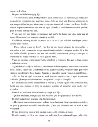 fuertes y flexibles.
Después habló la hormiga y dijo:
—Yo necesito una casa donde podamos estar juntas todas las hermanas, ya sabes que
no podemos separarnos, nos queremos tanto...Debe de tener una despensa enorme en la
que quepan todas las provisiones que recogemos durante el verano. Los demás detalles
no me importan con tal de que sea un lugar cómodo y ventilado con muchos pasillos
para ir de una habitación a otra.
Y así, uno por uno, todos los animales del huerto le dieron sus ideas para que el
caracol les construyera una casa cómoda y portátil.
Casablanca sudaba y sudaba de pensar en el lío en el que se había metido por querer
ayudar a sus vecinos.
—Pues, ¿sabéis lo que os digo? —les dijo de mal humor después de escucharles—,
que vais a seguir como estáis porque necesitáis demasiadas cosas para sentiros bien. Yo
me había ofrecido pensando que era más sencillo complaceros, pero ya veo que es
imposible: no puedo construir las casas que me pedís.
Y con las mismas, se dio media vuelta, abandonó la reunión y dejó con la boca abierta
a todos sus vecinos.
—¡Que borde! —dijo la libélula—, encima que le hemos pedido solo cuatro cositas de
nada. Bueno, seguro que Casablanca nos ha querido asustar, porque yo creo que viviré
siempre en este maravilloso huerto. Además, si pasa algo, saldré volando sin problemas.
—Sí, no hay de qué preocuparse, aquí tenemos nuestra casa y aquí seguiremos
viviendo. ¿Para qué necesitamos una casa portátil? —dijo el ciempiés.
Los animales del huerto abandonaron la reunión y su vida siguió como todos los días,
hasta que una mañana el topo se despertó asustado al escuchar unos ruidos muy
extraños.
Como él no podía ver, avisó al ratón de campo y le dijo:
—¡Ratón de campo, averigua que está pasando! ¡No me gustan nada esos ruidos!
El ratón regresó muy asustado y le dijo temblando:
—He visto a un monstruo enorme; su boca tiene dientes de hierro que destrozan todo a
su paso y provocan un ruido ensordecedor. ¡Creo que debemos huir de aquí a toda
velocidad!
El topo comenzó a excavar con rapidez en dirección contraria al ruido.
El ratón corrió y corrió lo más rápido que pudo para dejar atrás aquél lugar y al terrible
64
 