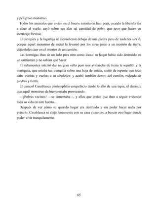 y peligroso monstruo.
Todos los animales que vivían en el huerto intentaron huir pero, cuando la libélula iba
a alzar el vuelo, cayó sobre sus alas tal cantidad de polvo que tuvo que hacer un
aterrizaje forzoso.
El ciempiés y la lagartija se escondieron debajo de una piedra pero de nada les sirvió,
porque aquel monstruo de metal la levantó por los aires junto a un montón de tierra,
dejándoles caer en el interior de un camión.
Las hormigas iban de un lado para otro como locas: su hogar había sido destruido en
un santiamén y no sabían qué hacer.
El saltamontes intentó dar un gran salto pero una avalancha de tierra le sepultó, y la
mariquita, que estaba tan tranquila sobre una hoja de patata, sintió de repente que todo
daba vueltas y vueltas a su alrededor, y acabó también dentro del camión, rodeada de
piedras y tierra.
El caracol Casablanca contemplaba estupefacto desde lo alto de una tapia, el desastre
que aquél monstruo de hierro estaba provocando.
—¡Pobres vecinos! —se lamentaba—, y ellos que creían que iban a seguir viviendo
toda su vida en este huerto...
Después de ver cómo su querido hogar era destruido y sin poder hacer nada por
evitarlo, Casablanca se alejó lentamente con su casa a cuestas, a buscar otro lugar donde
poder vivir tranquilamente.
65
 