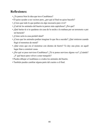 Reflexiones:
• ¿Te parece bien la idea que tuvo Casablanca?
• Él quiso ayudar a sus vecinos pero, ¿por qué al final no quiso hacerlo?
• ¿Crees que todo lo que pedían era algo necesario para vivir?
• ¿Cuál de los animales del huerto te parece más caprichoso? ¿Por qué?
• ¿Qué harías tú si te quedaras sin casa de la noche a la mañana por un terremoto o por
un huracán?
• ¿Cómo sería tu casa portátil ideal?
• ¿Crees que los animales podían imaginar lo que iba a suceder? ¿Qué sintieron cuando
llegó el monstruo de metal?
• ¿Qué crees que era el monstruo con dientes de hierro? Te doy una pista: en aquél
lugar iban a construir casas.
• ¿Por qué se puso nervioso Casablanca? ¿Tú te pones nervioso alguna vez? ¿Cuándo?
¿Y qué haces para volver a estar tranquilo?
• Puedes dibujar a Casablanca o a todos los animales del huerto.
• También puedes cambiar alguna parte del cuento o el final.
66
 