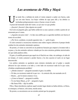 U
Las aventuras de Pilla y Mayú
na tarde fría y nublada de otoño el viento empezó a soplar con fuerza, cada
vez con más fuerza. Las hojas volaban de aquí para allá y los árboles se
inclinaban peligrosamente como si fueran a tocar el suelo.
A pesar del tremendo ruido del viento, se oyó una voz que gritaba:
—¡Socorro! ¡Socorro! ¡Que alguien me ayude!
Era la de un pequeño gato, que había salido de su casa a pasear y estaba a punto de ser
arrastrado por el viento.
—¡Aguanta una poco más! —le dijo una ardilla que se agarraba también con fuerza al
tronco de un árbol.
—¡Por favor, ayúdame, no puedo aguantar más...! —gritó el gato.
El cielo comenzó a oscurecerse mientras unas nubes negras cubrieron el parque donde
estaban los dos animales intentando sujetarse.
De pronto, el viento se convirtió en un poderoso huracán que empezó a levantar todo a
su paso, y los dos animales salieron volando por los aires mientras gritaban aterrorizados
sin que nadie pudiera oírles.
El gato y la ardilla pensaron que aquel era el final de sus vidas, sin embargo, al cabo de
un tiempo, el viento comenzó a perder fuerza y los dos cayeron al suelo en un lugar
desconocido.
Los pobres animales se quedaron unos minutos atontados por el golpe y cuando
abrieron los ojos miraron a un lado y a otro lado sin reconocer nada de lo que veían.
¡Estaban completamente perdidos!
—¿Dónde estamos? —preguntó asustado el gato a la ardilla.
—Ni idea, no reconozco nada de lo que veo —le contestó ella, tan asustada con él.
—Bueno..., por lo menos estamos vivos.
—¿Cómo te llamas? —preguntó la ardilla.
—Yo me llamo Mayú, ¿y tú? —preguntó el gato.
—Me llamo Pilla —dijo la ardilla.
Pilla y Mayú decidieron explorar aquél extraño lugar donde no había árboles, ni flores,
ni estanques, ni bancos, solo arena, mucha arena.
De pronto, se encontraron con un extraño animal que les preguntó:
67
 