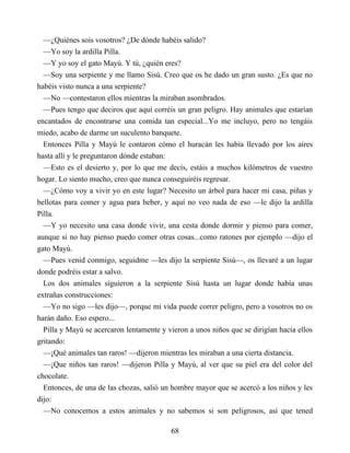 —¿Quiénes sois vosotros? ¿De dónde habéis salido?
—Yo soy la ardilla Pilla.
—Y yo soy el gato Mayú. Y tú, ¿quién eres?
—Soy una serpiente y me llamo Sisú. Creo que os he dado un gran susto. ¿Es que no
habéis visto nunca a una serpiente?
—No —contestaron ellos mientras la miraban asombrados.
—Pues tengo que deciros que aquí corréis un gran peligro. Hay animales que estarían
encantados de encontrarse una comida tan especial...Yo me incluyo, pero no tengáis
miedo, acabo de darme un suculento banquete.
Entonces Pilla y Mayú le contaron cómo el huracán les había llevado por los aires
hasta allí y le preguntaron dónde estaban:
—Esto es el desierto y, por lo que me decís, estáis a muchos kilómetros de vuestro
hogar. Lo siento mucho, creo que nunca conseguiréis regresar.
—¿Cómo voy a vivir yo en este lugar? Necesito un árbol para hacer mi casa, piñas y
bellotas para comer y agua para beber, y aquí no veo nada de eso —le dijo la ardilla
Pilla.
—Y yo necesito una casa donde vivir, una cesta donde dormir y pienso para comer,
aunque si no hay pienso puedo comer otras cosas...como ratones por ejemplo —dijo el
gato Mayú.
—Pues venid conmigo, seguidme —les dijo la serpiente Sisú—, os llevaré a un lugar
donde podréis estar a salvo.
Los dos animales siguieron a la serpiente Sisú hasta un lugar donde había unas
extrañas construcciones:
—Yo no sigo —les dijo—, porque mi vida puede correr peligro, pero a vosotros no os
harán daño. Eso espero...
Pilla y Mayú se acercaron lentamente y vieron a unos niños que se dirigían hacia ellos
gritando:
—¡Qué animales tan raros! —dijeron mientras les miraban a una cierta distancia.
—¡Que niños tan raros! —dijeron Pilla y Mayú, al ver que su piel era del color del
chocolate.
Entonces, de una de las chozas, salió un hombre mayor que se acercó a los niños y les
dijo:
—No conocemos a estos animales y no sabemos si son peligrosos, así que tened
68
 